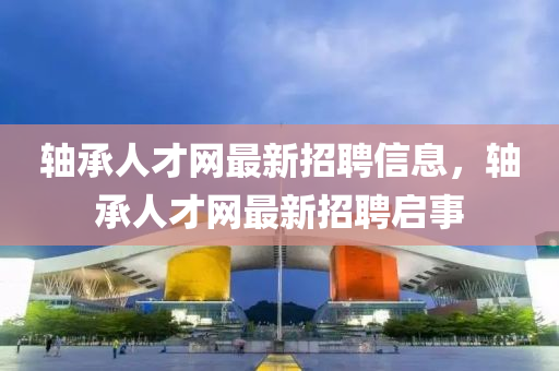 軸承人才網(wang)最(zui)新(xin)招聘信(xin)息(xi)，軸(zhou)承(cheng)人(ren)才網(wang)最(zui)新招聘(pin)啟事(shi)