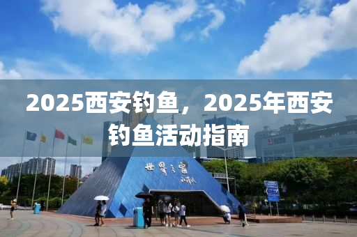 2025西安釣魚(yu)，2025年西(xi)安(an)釣魚(yu)活(huo)動指(zhi)南(nan)