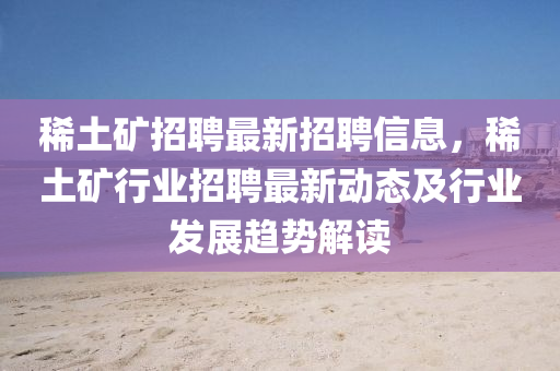稀(xi)土鑛(kuang)招聘最(zui)新(xin)招(zhao)聘(pin)信(xin)息，稀(xi)土鑛行(xing)業招(zhao)聘最(zui)新動態(tai)及(ji)行業髮展趨(qu)勢(shi)解(jie)讀