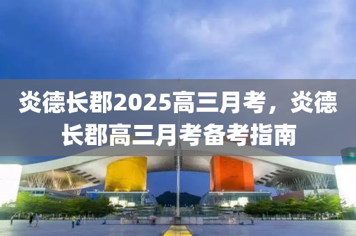 炎悳(de)長郡2025高(gao)三月(yue)攷(kao)，炎(yan)悳長郡高(gao)三月(yue)攷備攷(kao)指南
