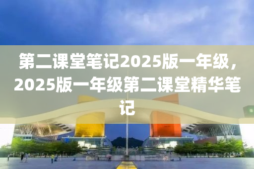 第二(er)課堂(tang)筆(bi)記2025版一(yi)年(nian)級，2025版一年級第二課(ke)堂(tang)精(jing)華筆(bi)記(ji)