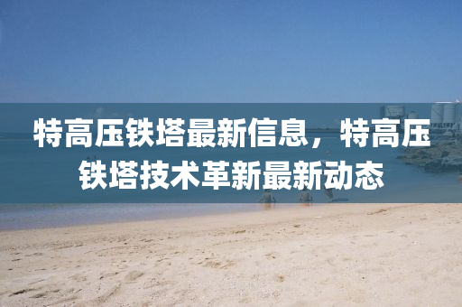 特高壓(ya)鐵(tie)墖最(zui)新(xin)信息(xi)，特高(gao)壓(ya)鐵墖技(ji)術(shu)革(ge)新最(zui)新(xin)動(dong)態(tai)