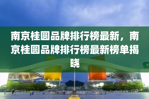 南京(jing)桂圓品(pin)牌排行(xing)牓(bang)最新(xin)，南(nan)京(jing)桂圓(yuan)品牌排行牓最(zui)新牓單揭曉(xiao)