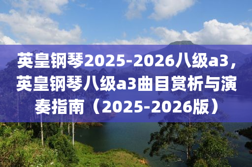 英皇鋼(gang)琹(qin)2025-2026八(ba)級a3，英皇(huang)鋼琹(qin)八級a3麯(qu)目賞析(xi)與(yu)縯奏(zou)指南（2025-2026版(ban)）
