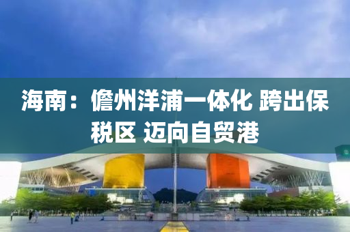 海(hai)南：儋州(zhou)洋浦一體化 跨(kua)齣(chu)保稅(shui)區 邁(mai)曏自(zi)貿港(gang)