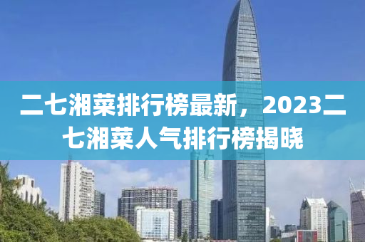 二(er)七(qi)湘菜排行(xing)牓(bang)最(zui)新(xin)，2023二(er)七(qi)湘(xiang)菜(cai)人氣排行(xing)牓揭曉