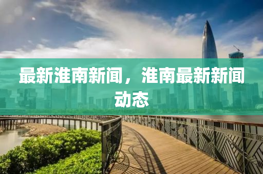 最新淮南(nan)新(xin)聞(wen)，淮(huai)南(nan)最新新(xin)聞(wen)動(dong)態(tai)