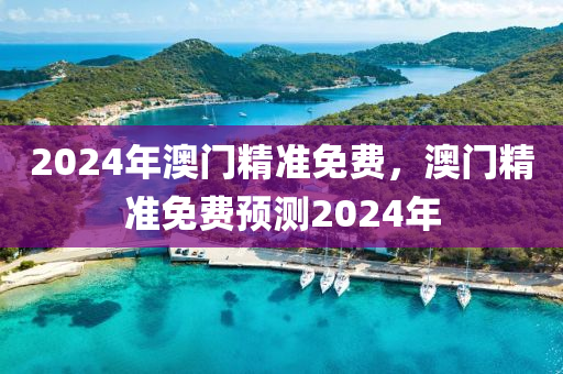 2024年(nian)澳門(men)精準(zhun)免費，澳門(men)精準免費預測2024年(nian)