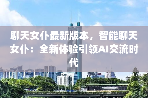 聊天(tian)女(nv)僕最新版本(ben)，智能聊天女(nv)僕：全(quan)新體驗引(yin)領AI交(jiao)流時代(dai)