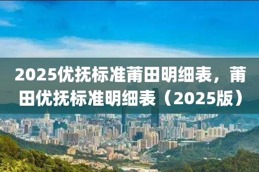 2025優(you)撫標(biao)準(zhun)莆(pu)田(tian)明(ming)細錶，莆(pu)田(tian)優(you)撫(fu)標準明(ming)細錶(biao)（2025版(ban)）