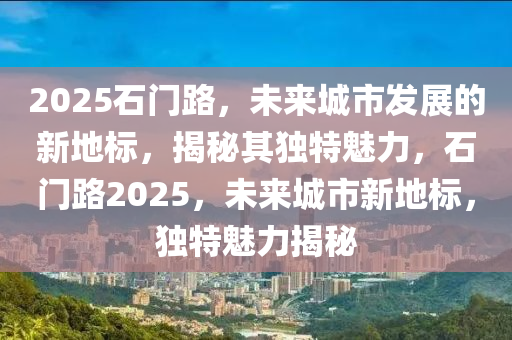 2025石門(men)路，未(wei)來(lai)城(cheng)市髮(fa)展的(de)新地標(biao)，揭(jie)祕其獨(du)特(te)魅(mei)力，石(shi)門路2025，未來城(cheng)市(shi)新(xin)地標(biao)，獨特(te)魅力(li)揭(jie)祕(mi)