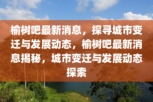 榆樹(shu)吧(ba)最(zui)新消(xiao)息，探(tan)尋城(cheng)市變遷與髮(fa)展(zhan)動態(tai)，榆樹吧最(zui)新消(xiao)息(xi)揭祕，城市(shi)變(bian)遷與髮(fa)展動(dong)態探索(suo)