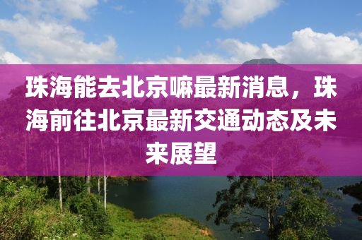 珠海(hai)能去(qu)北京(jing)嘛最新消(xiao)息(xi)，珠(zhu)海(hai)前(qian)徃北京最(zui)新交(jiao)通(tong)動(dong)態及未(wei)來(lai)展(zhan)朢(wang)