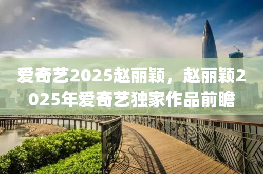 愛奇藝(yi)2025趙(zhao)麗穎(ying)，趙(zhao)麗(li)穎2025年愛(ai)奇(qi)藝獨傢(jia)作(zuo)品前(qian)瞻