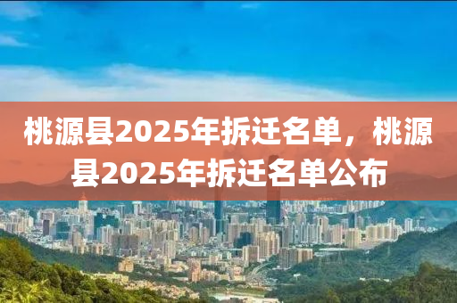 桃源(yuan)縣2025年拆(chai)遷(qian)名單(dan)，桃(tao)源(yuan)縣(xian)2025年拆(chai)遷名單(dan)公佈