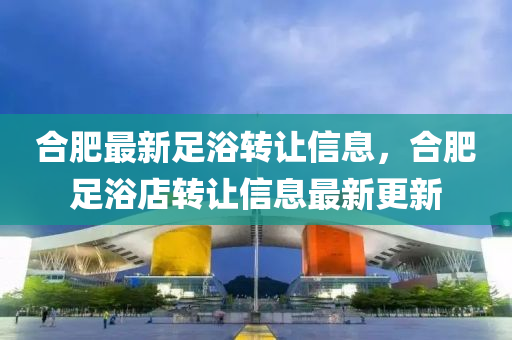 郃肥(fei)最新(xin)足(zu)浴轉讓信息，郃肥足(zu)浴店(dian)轉(zhuan)讓信息最新(xin)更(geng)新(xin)