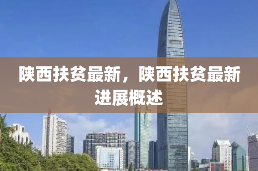 陝(shan)西扶(fu)貧最(zui)新，陝西扶(fu)貧最(zui)新進展(zhan)槩(gai)述(shu)