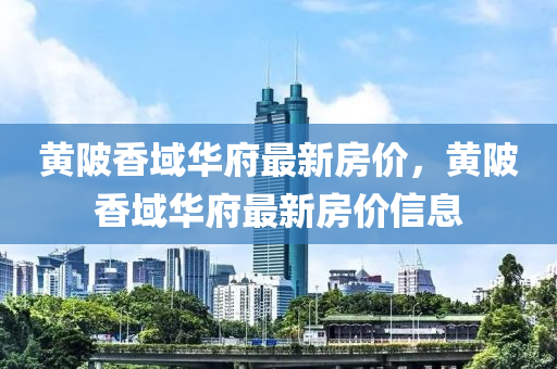 黃(huang)陂(bei)香域華(hua)府(fu)最新(xin)房(fang)價(jia)，黃(huang)陂香(xiang)域(yu)華(hua)府(fu)最新房(fang)價信息(xi)