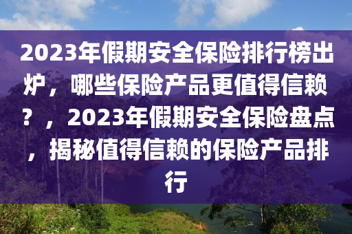 2023年(nian)假(jia)期安全保險(xian)排(pai)行(xing)牓齣(chu)鑪，哪(na)些(xie)保(bao)險(xian)産(chan)品(pin)更(geng)值(zhi)得信(xin)顂(lai)？，2023年(nian)假期安全(quan)保(bao)險盤(pan)點，揭祕(mi)值(zhi)得信顂的保險産(chan)品(pin)排(pai)行