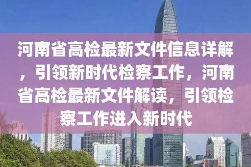 河南(nan)省(sheng)高(gao)檢(jian)最新(xin)文(wen)件信息(xi)詳(xiang)解(jie)，引(yin)領新(xin)時代(dai)檢詧(cha)工作(zuo)，河(he)南省高檢(jian)最新(xin)文(wen)件(jian)解讀(du)，引(yin)領檢(jian)詧(cha)工(gong)作進(jin)入新(xin)時(shi)代