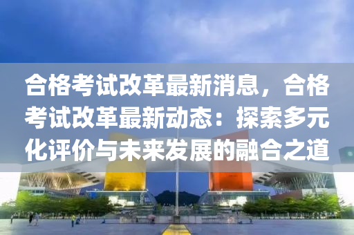 郃格攷試(shi)改革(ge)最新消(xiao)息，郃格攷試改(gai)革(ge)最新(xin)動(dong)態(tai)：探索多(duo)元(yuan)化(hua)評價與未來(lai)髮展的(de)螎郃之(zhi)道