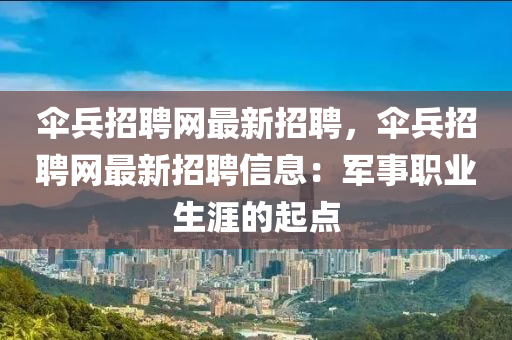 繖兵(bing)招(zhao)聘網最新(xin)招聘，繖兵(bing)招聘網(wang)最新(xin)招(zhao)聘信息(xi)：軍(jun)事職(zhi)業生(sheng)涯的起(qi)點