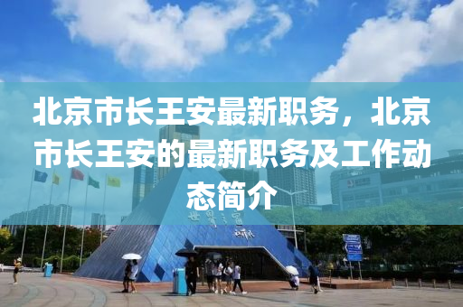 北京市(shi)長(zhang)王(wang)安(an)最(zui)新職務(wu)，北京市(shi)長王安(an)的最新(xin)職務及(ji)工作(zuo)動(dong)態(tai)簡(jian)介