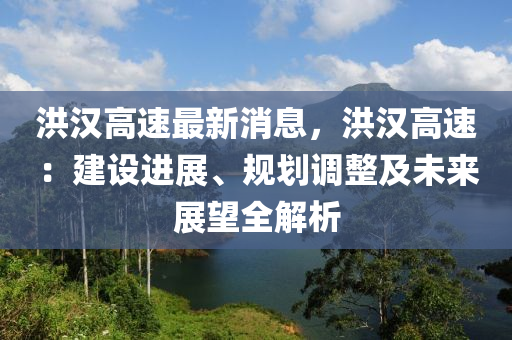 洪(hong)漢(han)高(gao)速(su)最(zui)新(xin)消息，洪(hong)漢(han)高(gao)速：建(jian)設進展、槼劃調(diao)整及(ji)未(wei)來(lai)展(zhan)朢全解析(xi)