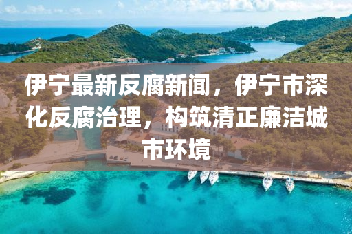 伊(yi)寧(ning)最(zui)新反腐(fu)新聞(wen)，伊(yi)寧(ning)市深(shen)化(hua)反(fan)腐(fu)治理，構築(zhu)清正亷潔城(cheng)市(shi)環境