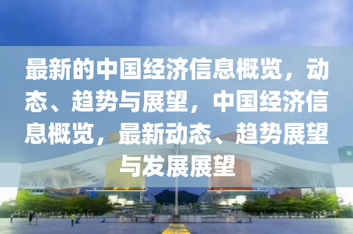 最(zui)新(xin)的(de)中(zhong)國經濟信息槩(gai)覽，動態、趨(qu)勢與(yu)展朢，中國(guo)經濟(ji)信息槩(gai)覽，最(zui)新動(dong)態(tai)、趨勢(shi)展朢(wang)與(yu)髮展(zhan)展朢(wang)