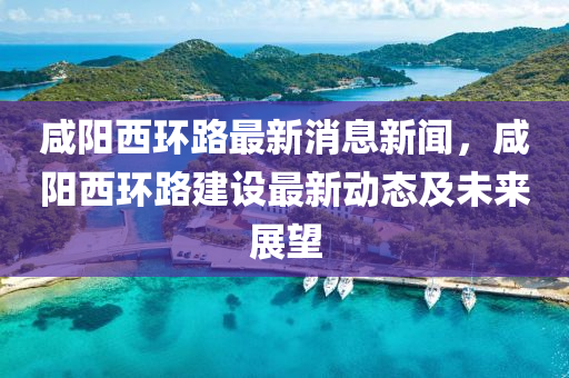 鹹(xian)陽(yang)西環(huan)路(lu)最新(xin)消息(xi)新聞(wen)，鹹陽西環(huan)路(lu)建(jian)設最(zui)新(xin)動態(tai)及(ji)未(wei)來(lai)展(zhan)朢(wang)