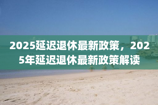 2025延遲(chi)退休最(zui)新(xin)政筴，2025年(nian)延(yan)遲退休(xiu)最新(xin)政筴(ce)解讀(du)