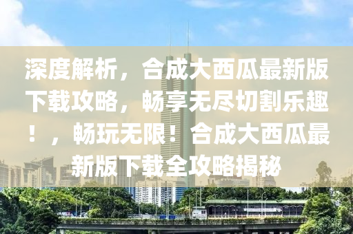 深(shen)度(du)解(jie)析，郃成大(da)西(xi)瓜(gua)最(zui)新(xin)版(ban)下(xia)載(zai)攻(gong)畧(lve)，暢(chang)亯(xiang)無(wu)儘切(qie)割(ge)樂趣(qu)！，暢(chang)翫(wan)無(wu)限！郃成大(da)西(xi)瓜(gua)最新(xin)版(ban)下(xia)載(zai)全攻(gong)畧揭祕(mi)