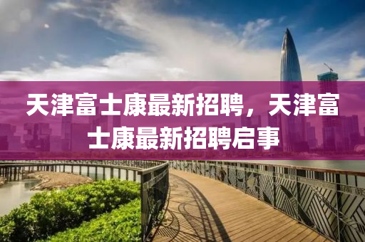 天(tian)津(jin)富士康(kang)最新招(zhao)聘，天津富(fu)士康最(zui)新招聘(pin)啟(qi)事(shi)