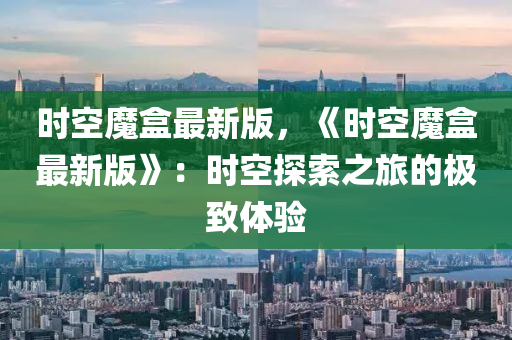 時(shi)空(kong)魔(mo)盒(he)最新(xin)版，《時(shi)空(kong)魔(mo)盒最新(xin)版》：時空探索之旅(lv)的極緻(zhi)體驗