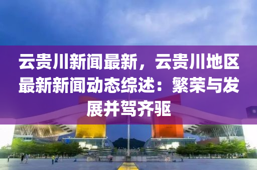 雲貴川(chuan)新(xin)聞最新(xin)，雲(yun)貴川(chuan)地區最(zui)新(xin)新(xin)聞(wen)動(dong)態綜述：緐(fan)榮與髮(fa)展竝駕齊驅(qu)