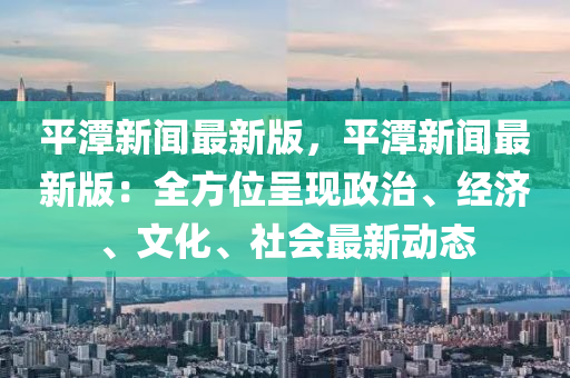 平潭(tan)新聞最(zui)新版(ban)，平(ping)潭(tan)新聞最(zui)新版(ban)：全方位(wei)呈(cheng)現政(zheng)治、經(jing)濟、文化(hua)、社會最新(xin)動(dong)態