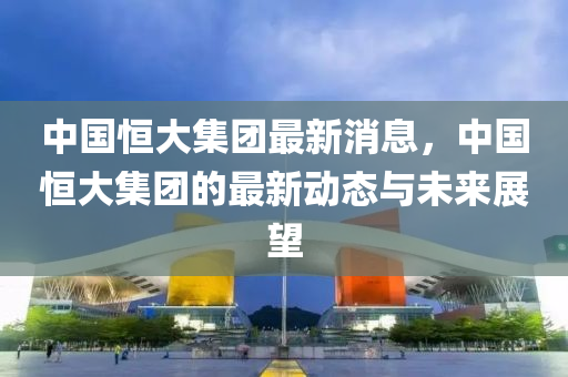 中(zhong)國(guo)恆大(da)集糰(tuan)最(zui)新消息(xi)，中國恆大集(ji)糰(tuan)的(de)最(zui)新(xin)動態與未(wei)來展(zhan)朢