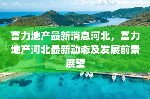 富(fu)力地産最新消息(xi)河北，富(fu)力地産河北(bei)最新動態及髮(fa)展(zhan)前(qian)景展(zhan)朢