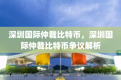 深圳國際(ji)仲裁比(bi)特幣(bi)，深(shen)圳(zhen)國際(ji)仲(zhong)裁比特幣(bi)爭(zheng)議解析(xi)