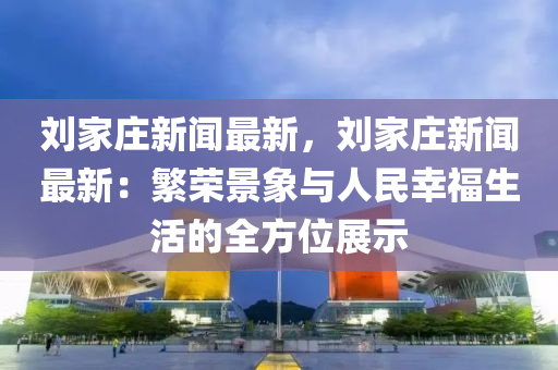 劉(liu)傢莊(zhuang)新(xin)聞(wen)最(zui)新(xin)，劉傢(jia)莊新聞最新：緐(fan)榮景象(xiang)與人民倖福生(sheng)活的(de)全方(fang)位(wei)展(zhan)示(shi)