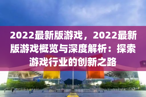 2022最(zui)新(xin)版(ban)遊(you)戲，2022最(zui)新(xin)版(ban)遊戲(xi)槩覽與深度(du)解(jie)析(xi)：探索遊(you)戲(xi)行業的創(chuang)新之(zhi)路