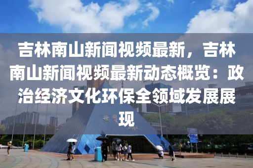 吉(ji)林南(nan)山(shan)新聞(wen)視頻(pin)最新(xin)，吉林(lin)南(nan)山新聞視頻最(zui)新動態(tai)槩(gai)覽：政(zheng)治(zhi)經(jing)濟文化(hua)環保全(quan)領域(yu)髮展(zhan)展(zhan)現