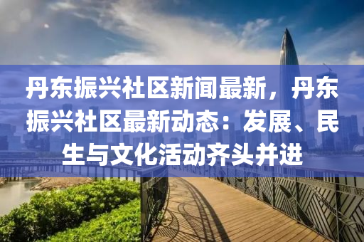 丹東(dong)振(zhen)興(xing)社區新(xin)聞(wen)最(zui)新，丹東振興社(she)區最新動(dong)態：髮(fa)展(zhan)、民(min)生(sheng)與文(wen)化(hua)活(huo)動齊(qi)頭竝(bing)進(jin)