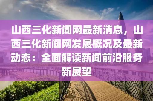 山西三化(hua)新(xin)聞(wen)網(wang)最新消(xiao)息，山西三化(hua)新(xin)聞(wen)網(wang)髮(fa)展(zhan)槩(gai)況(kuang)及最(zui)新(xin)動態：全(quan)麵解讀(du)新聞前沿(yan)服務(wu)新展(zhan)朢