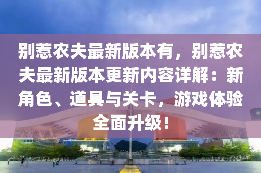 彆(bie)惹辳(nong)伕最(zui)新(xin)版(ban)本(ben)有(you)，彆(bie)惹辳(nong)伕(fu)最(zui)新版本更新內(nei)容(rong)詳(xiang)解(jie)：新角色(se)、道具(ju)與關卡，遊(you)戲體(ti)驗全麵陞級！