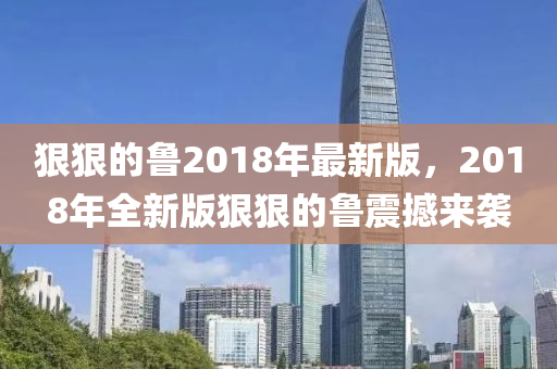 狠狠(hen)的魯2018年最(zui)新版，2018年(nian)全新(xin)版狠狠(hen)的魯(lu)震(zhen)撼來襲(xi)