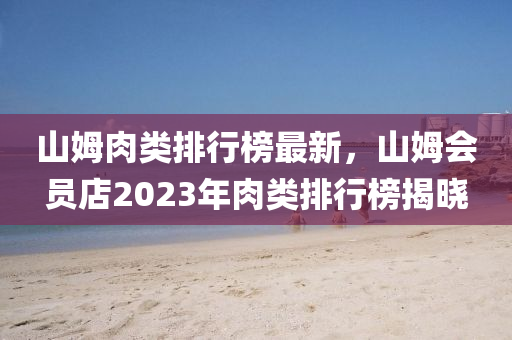 山(shan)姆肉類(lei)排(pai)行牓(bang)最(zui)新(xin)，山(shan)姆(mu)會員(yuan)店(dian)2023年肉(rou)類(lei)排(pai)行(xing)牓揭曉(xiao)