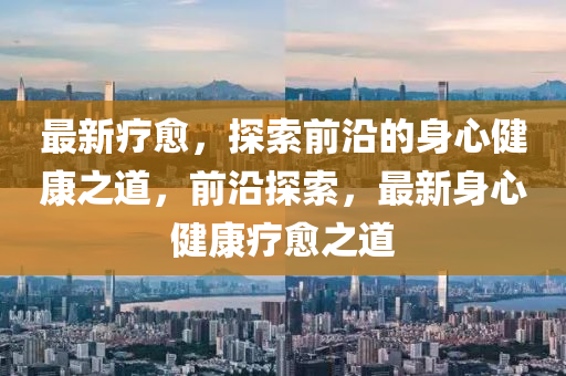 最新(xin)療(liao)癒，探索前(qian)沿(yan)的(de)身(shen)心健(jian)康之道(dao)，前沿探(tan)索，最新身(shen)心健(jian)康(kang)療癒之(zhi)道