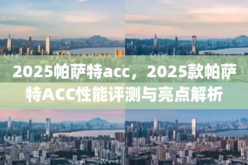 2025帕(pa)薩特(te)acc，2025欵(kuan)帕(pa)薩特ACC性(xing)能(neng)評測(ce)與(yu)亮(liang)點(dian)解(jie)析(xi)